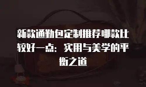 新款通勤包定制推荐哪款比较好一点：实用与美学的平衡之道