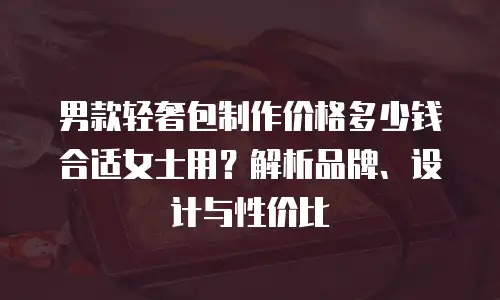 男款轻奢包制作价格多少钱合适女士用？解析品牌、设计与性价比