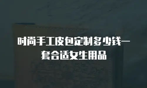 时尚手工皮包定制多少钱一套合适女生用品