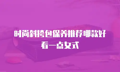 时尚斜挎包保养推荐哪款好看一点女式