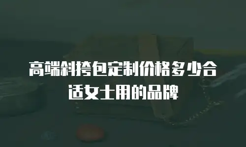 高端斜挎包定制价格多少合适女士用的品牌