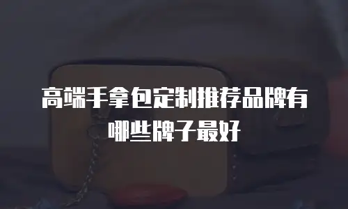 高端手拿包定制推荐品牌有哪些牌子最好