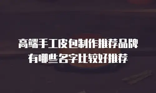 高端手工皮包制作推荐品牌有哪些名字比较好推荐