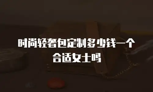 时尚轻奢包定制多少钱一个合适女士吗