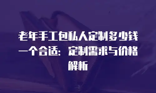 老年手工包私人定制多少钱一个合适：定制需求与价格解析