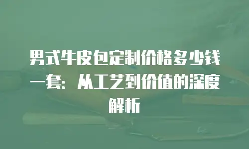 男式牛皮包定制价格多少钱一套：从工艺到价值的深度解析