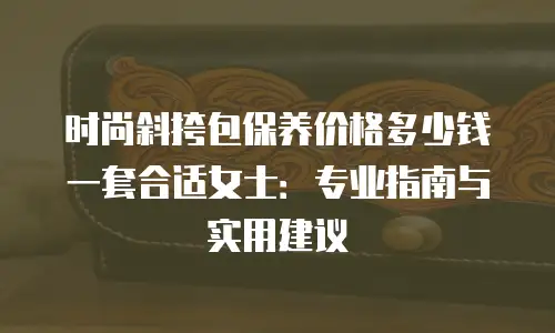 时尚斜挎包保养价格多少钱一套合适女士：专业指南与实用建议
