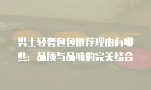 男士轻奢包包推荐理由有哪些：品质与品味的完美结合