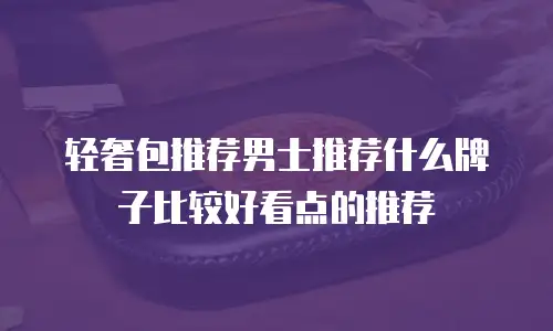 轻奢包推荐男士推荐什么牌子比较好看点的推荐