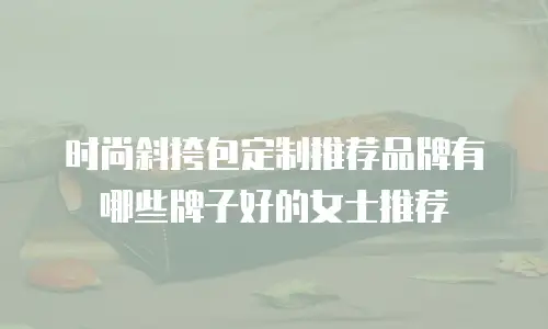 时尚斜挎包定制推荐品牌有哪些牌子好的女士推荐