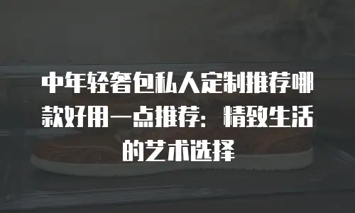 中年轻奢包私人定制推荐哪款好用一点推荐：精致生活的艺术选择