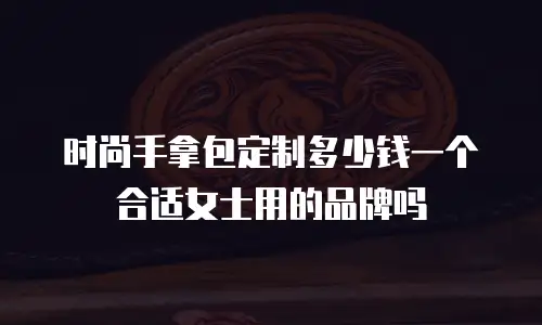 时尚手拿包定制多少钱一个合适女士用的品牌吗