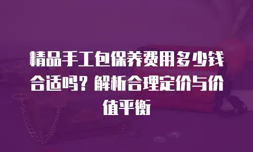 精品手工包保养费用多少钱合适吗？解析合理定价与价值平衡