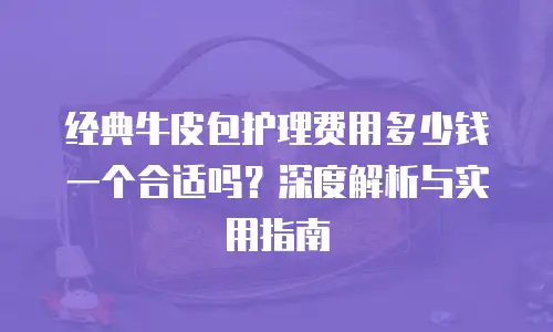 经典牛皮包护理费用多少钱一个合适吗？深度解析与实用指南