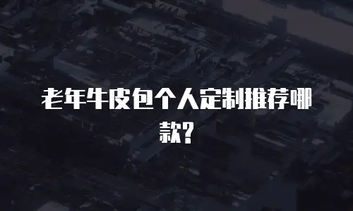 老年牛皮包个人定制推荐哪款?