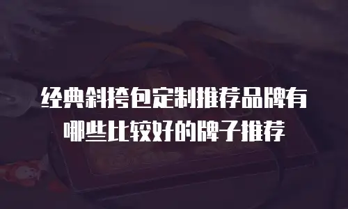 经典斜挎包定制推荐品牌有哪些比较好的牌子推荐