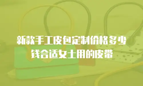 新款手工皮包定制价格多少钱合适女士用的皮带