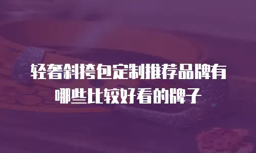 轻奢斜挎包定制推荐品牌有哪些比较好看的牌子
