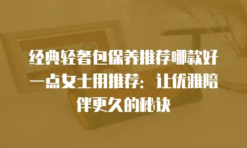 经典轻奢包保养推荐哪款好一点女士用推荐：让优雅陪伴更久的秘诀