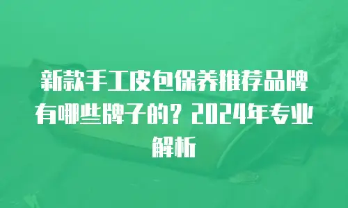 新款手工皮包保养推荐品牌有哪些牌子的？2024年专业解析