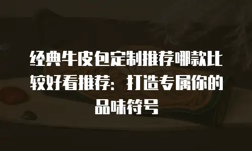 经典牛皮包定制推荐哪款比较好看推荐：打造专属你的品味符号