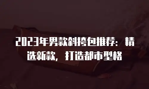 2023年男款斜挎包推荐：精选新款，打造都市型格