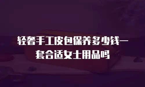 轻奢手工皮包保养多少钱一套合适女士用品吗