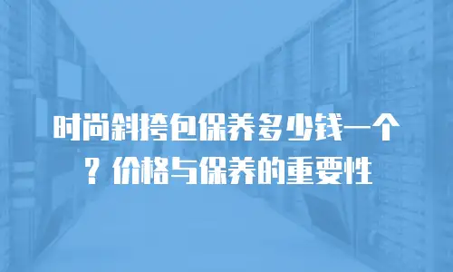 时尚斜挎包保养多少钱一个？价格与保养的重要性