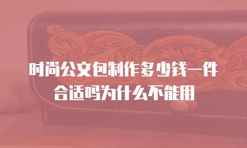 时尚公文包制作多少钱一件合适吗为什么不能用