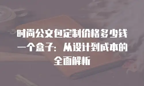 时尚公文包定制价格多少钱一个盒子：从设计到成本的全面解析