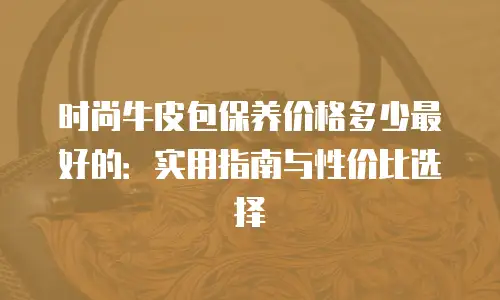 时尚牛皮包保养价格多少最好的：实用指南与性价比选择