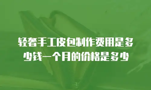 轻奢手工皮包制作费用是多少钱一个月的价格是多少