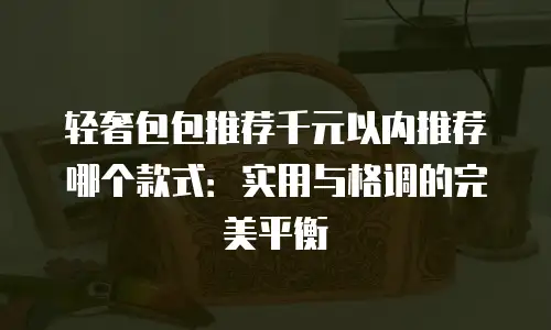 轻奢包包推荐千元以内推荐哪个款式：实用与格调的完美平衡