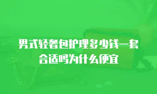 男式轻奢包护理多少钱一套合适吗为什么便宜