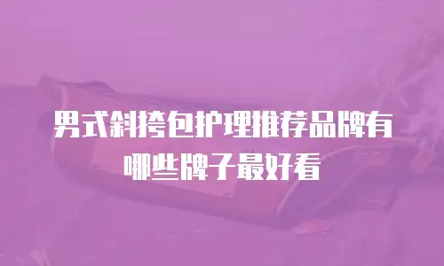 男式斜挎包护理推荐品牌有哪些牌子最好看