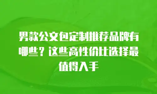 男款公文包定制推荐品牌有哪些？这些高性价比选择最值得入手