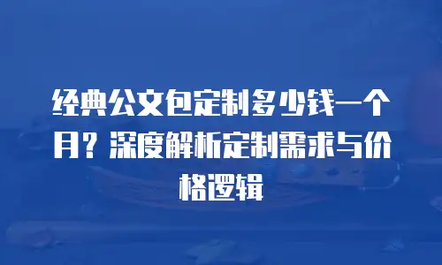 经典公文包定制多少钱一个月？深度解析定制需求与价格逻辑