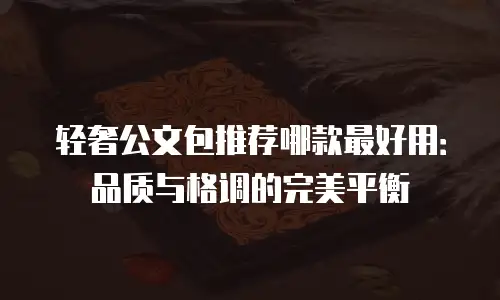 轻奢公文包推荐哪款最好用：品质与格调的完美平衡