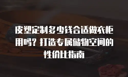 皮塑定制多少钱合适做衣柜用吗？打造专属储物空间的性价比指南