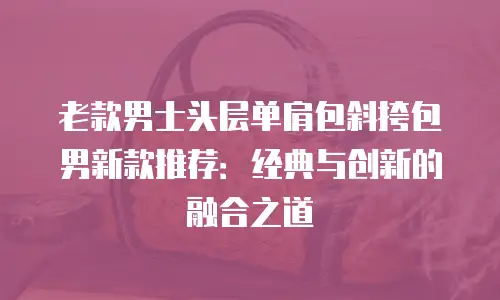 老款男士头层单肩包斜挎包男新款推荐：经典与创新的融合之道