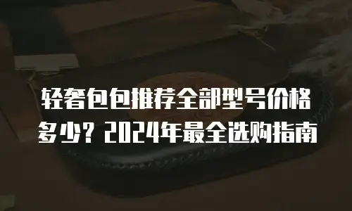 轻奢包包推荐全部型号价格多少？2024年最全选购指南