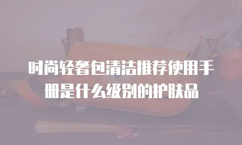 时尚轻奢包清洁推荐使用手册是什么级别的护肤品