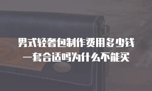 男式轻奢包制作费用多少钱一套合适吗为什么不能买
