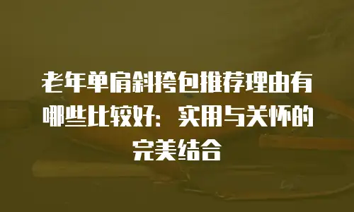 老年单肩斜挎包推荐理由有哪些比较好：实用与关怀的完美结合