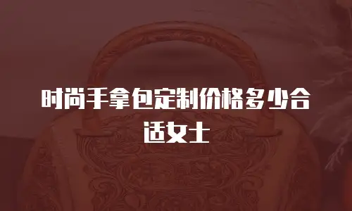 时尚手拿包定制价格多少合适女士