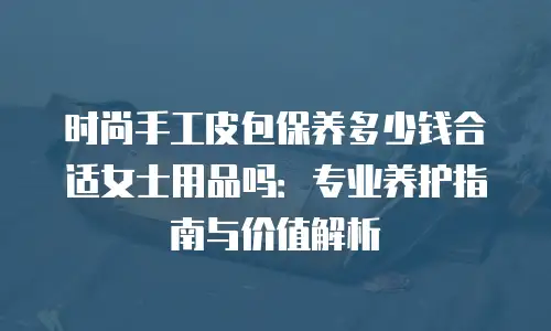 时尚手工皮包保养多少钱合适女士用品吗：专业养护指南与价值解析