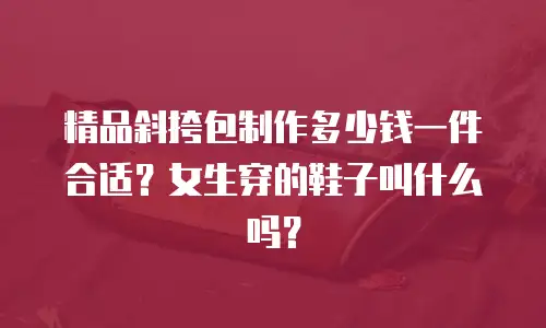 精品斜挎包制作多少钱一件合适？女生穿的鞋子叫什么吗？