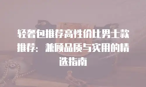 轻奢包推荐高性价比男士款推荐：兼顾品质与实用的精选指南