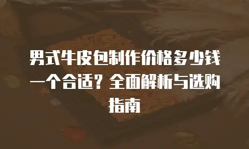 男式牛皮包制作价格多少钱一个合适？全面解析与选购指南