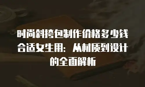 时尚斜挎包制作价格多少钱合适女生用：从材质到设计的全面解析
